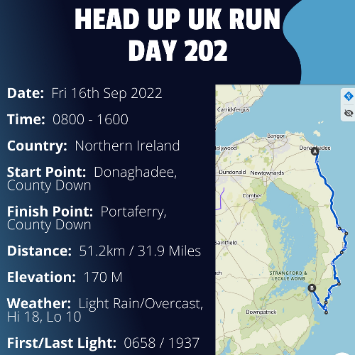 Run Route Day 202 - Donaghadee, County Down - Portaferry, County Down If you would like to join Paul along this route or part of it, please feel free to turn up on the day. If you are able to set up a fundraiser at the same time, even better! Please go to the 'Paul's Run' page a select the fundraise for Pauls event link. This will take you to the JustGiving account where you can then set up your own fundraiser.
If you are part of a group, business, organisation or establishment and would like to help or be involved on the day, please get in touch at paul@head-up.org.uk
If you are able to put a poster up anywhere in your local area, Please ask and we will be happy to send you as many copies as you need.
